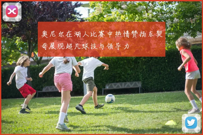 奥尼尔在湖人比赛中热情赞扬东契奇展现超凡球技与领导力