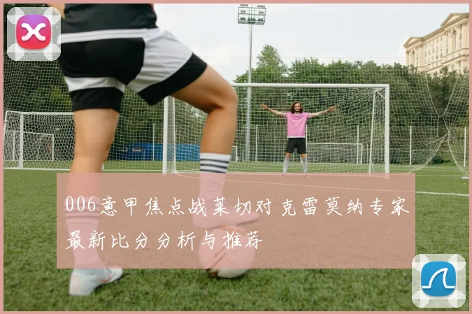 006意甲焦点战莱切对克雷莫纳专家最新比分分析与推荐