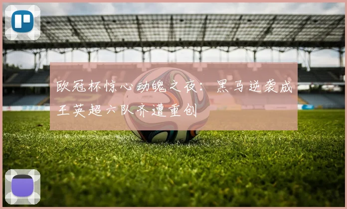 欧冠杯惊心动魄之夜：黑马逆袭成王英超六队齐遭重创