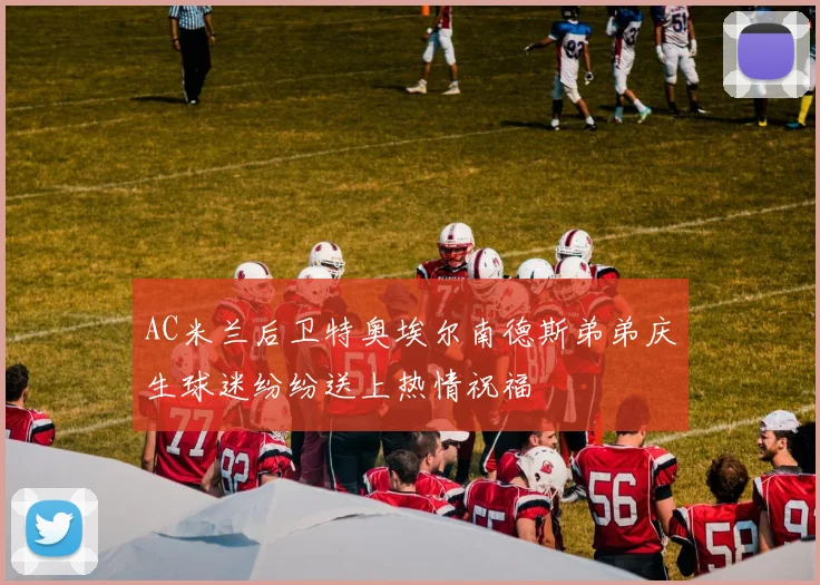 AC米兰后卫特奥埃尔南德斯弟弟庆生球迷纷纷送上热情祝福